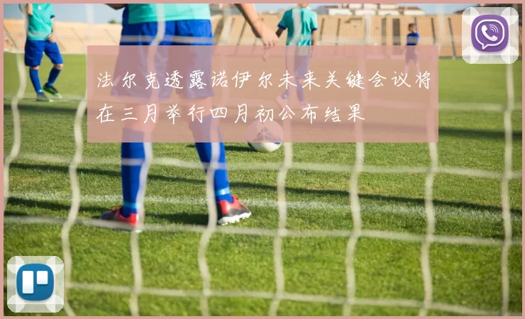 法尔克透露诺伊尔未来关键会议将在三月举行四月初公布结果