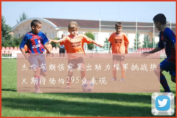 杰伦布朗伤愈复出助力绿军挑战热火期待场均295分表现