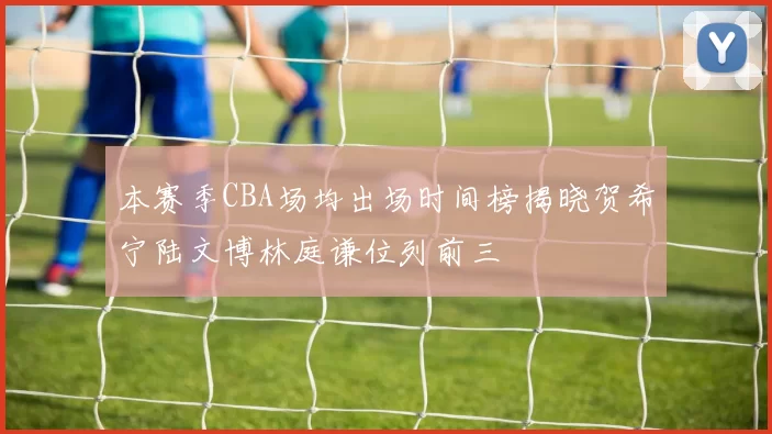 本赛季CBA场均出场时间榜揭晓贺希宁陆文博林庭谦位列前三