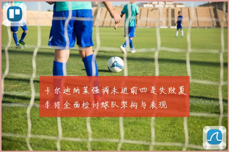 卡尔迪纳莱强调未进前四是失败夏季将全面检讨球队架构与表现