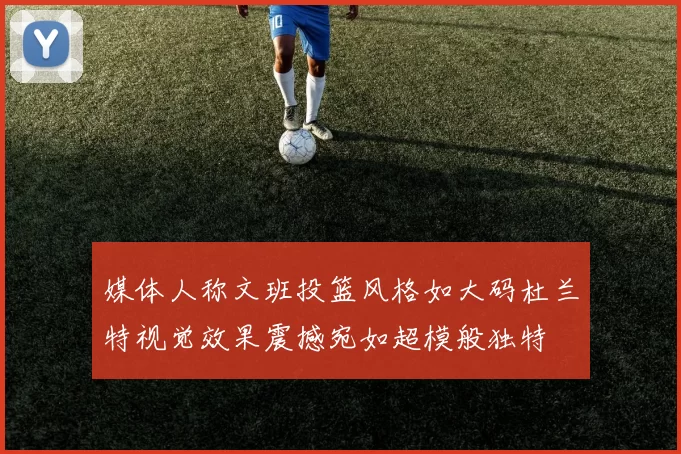 媒体人称文班投篮风格如大码杜兰特视觉效果震撼宛如超模般独特