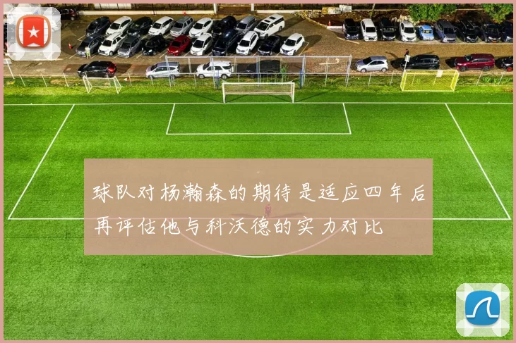球队对杨瀚森的期待是适应四年后再评估他与科沃德的实力对比