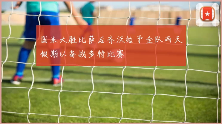 国米大胜比萨后齐沃给予全队两天假期以备战多特比赛
